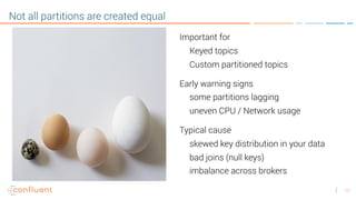 12
Not all partitions are created equal
Important for
Keyed topics
Custom partitioned topics
Early warning signs
some partitions lagging
uneven CPU / Network usage
Typical cause
skewed key distribution in your data
bad joins (null keys)
imbalance across brokers
 