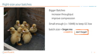 21
Right-size your batches
Bigger Batches
increase throughput
improve compression
Small enough (<< 10MB) to keep GC low
batch.size + linger.ms
don’t forget!
 