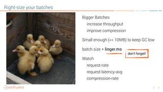 21
Right-size your batches
Bigger Batches
increase throughput
improve compression
Small enough (<< 10MB) to keep GC low
batch.size + linger.ms
Watch
request-rate
request-latency-avg
compression-rate
don’t forget!
 