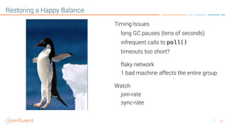 24
Restoring a Happy Balance
Timing Issues
long GC pauses (tens of seconds)
infrequent calls to poll()
timeouts too short?
flaky network
1 bad machine affects the entire group
Watch
join-rate
sync-rate
 