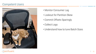 25
Competent Users
• Monitor Consumer Lag
• Lookout for Partition Skew
• Commit Offsets Sparingly
• Collect Logs
• Understand how to tune Batch Sizes
 