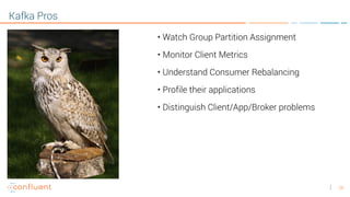 26
Kafka Pros
• Watch Group Partition Assignment
• Monitor Client Metrics
• Understand Consumer Rebalancing
• Profile their applications
• Distinguish Client/App/Broker problems
 