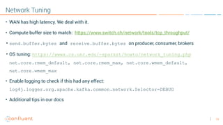 34
Network Tuning
• WAN has high latency. We deal with it.
• Compute buffer size to match:  https://www.switch.ch/network/tools/tcp_throughput/
• send.buffer.bytes and receive.buffer.bytes on producer, consumer, brokers
• OS tuning: https://wwwx.cs.unc.edu/~sparkst/howto/network_tuning.php  
net.core.rmem_default, net.core.rmem_max, net.core.wmem_default,
net.core.wmem_max
• Enable logging to check if this had any effect:
log4j.logger.org.apache.kafka.common.network.Selector=DEBUG
• Additional tips in our docs
 
