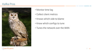 36
Kafka Pros
• Monitor time lag
• Collect client metrics
• Knows which side to blame
• Know which configs to tune
• Tunes the network over the WAN
 