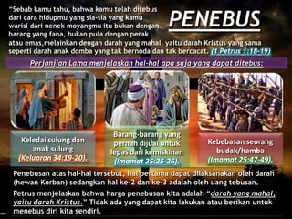 PENEBUS
“Sebab kamu tahu, bahwa kamu telah ditebus
dari cara hidupmu yang sia-sia yang kamu
warisi dari nenek moyangmu itu bukan dengan
barang yang fana, bukan pula dengan perak
Perjanjian Lama menjelaskan hal-hal apa saja yang dapat ditebus:
Keledai sulung dan
anak sulung
(Keluaran 34:19-20).
Barang-barang yang
pernah dijual untuk
lepas dari kemiskinan
(Imamat 25:25-26).
Kebebasan seorang
budak/hamba
(Imamat 25:47-49).
Penebusan atas hal-hal tersebut, hal pertama dapat dilaksanakan oleh darah
(hewan Korban) sedangkan hal ke-2 dan ke-3 adalah oleh uang tebusan.
Petrus menjelaskan bahwa harga penebusan kita adalah “darah yang mahal,
yaitu darah Kristus.” Tidak ada yang dapat kita lakukan atau berikan untuk
menebus diri kita sendiri.
atau emas,melainkan dengan darah yang mahal, yaitu darah Kristus yang sama
seperti darah anak domba yang tak bernoda dan tak bercacat. (1 Petrus 1:18-19)
 
