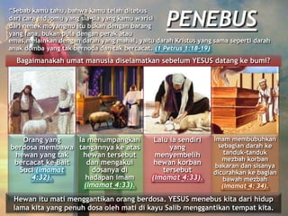 Bagaimanakah umat manusia diselamatkan sebelum YESUS datang ke bumi?
Orang yang
berdosa membawa
hewan yang tak
bercacat ke Bait
Suci (Imamat
4:32).
Ia menumpangkan
tangannya ke atas
hewan tersebut
dan mengakui
dosanya di
hadapan imam
(Imamat 4:33).
Lalu ia sendiri
yang
menyembelih
hewan korban
tersebut
(Imamat 4:33).
Imam membubuhkan
sebagian darah ke
tanduk-tanduk
mezbah korban
bakaran dan sisanya
dicurahkan ke bagian
bawah mezbah
(Imamat 4: 34).
Hewan itu mati menggantikan orang berdosa. YESUS menebus kita dari hidup
lama kita yang penuh dosa oleh mati di kayu Salib menggantikan tempat kita.
PENEBUS
“Sebab kamu tahu, bahwa kamu telah ditebus
dari cara hidupmu yang sia-sia yang kamu warisi
dari nenek moyangmu itu bukan dengan barang
yang fana, bukan pula dengan perak atau
emas,melainkan dengan darah yang mahal, yaitu darah Kristus yang sama seperti darah
anak domba yang tak bernoda dan tak bercacat. (1 Petrus 1:18-19)
 