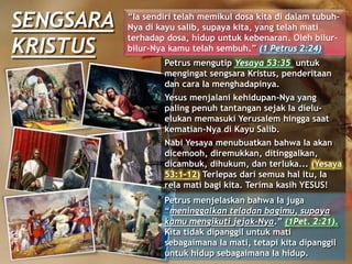 SENGSARA
KRISTUS
“Ia sendiri telah memikul dosa kita di dalam tubuh-
Nya di kayu salib, supaya kita, yang telah mati
terhadap dosa, hidup untuk kebenaran. Oleh bilur-
bilur-Nya kamu telah sembuh.” (1 Petrus 2:24)
Petrus menjelaskan bahwa Ia juga
“meninggalkan teladan bagimu, supaya
kamu mengikuti jejak-Nya.” (1Pet. 2:21).
Kita tidak dipanggil untuk mati
sebagaimana Ia mati, tetapi kita dipanggil
untuk hidup sebagaimana Ia hidup.
Petrus mengutip Yesaya 53:35 untuk
mengingat sengsara Kristus, penderitaan
dan cara Ia menghadapinya.
Yesus menjalani kehidupan-Nya yang
paling penuh tantangan sejak Ia dielu-
elukan memasuki Yerusalem hingga saat
kematian-Nya di Kayu Salib.
Nabi Yesaya menubuatkan bahwa Ia akan
dicemooh, diremukkan, ditinggalkan,
dicambuk, dihukum, dan terluka... (Yesaya
53:1-12) Terlepas dari semua hal itu, Ia
rela mati bagi kita. Terima kasih YESUS!
 