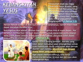KEBANGKITAN
YESUS
“Terpujilah Allah dan Bapa
Tuhan kita Yesus Kristus, yang
karena rahmat-Nya yang besar
telah melahirkan kita kembali
oleh kebangkitan Yesus Kristus
dari antara orang mati, kepada
suatu hidup yang penuh
pengharapan.” (1 Petrus 1:3)
Hewan-hewan korban di Bait Suci mati untuk selamanya, namun maut tidak
dapat menahan Penebus kita.
Kebangkitan-Nya adalah jaminan bagi kebangkitan kita di masa depan. Hal
tersebut memberikan harapan kepada kita “untuk menerima suatu bagian
yang tidak dapat binasa, yang tidak dapat cemar dan yang tidak dapat
layu, yang tersimpan di sorga”. (1Petrus 1:4).
Ketika YESUS datang kembali, mereka yang
tidur dalam kematian akan dibangkitkan untuk
suatu kehidupan mulia yang tidak akan pernah
diambil dari mereka (demikian juga dengan
orang benar yang masih hidup)).
Agar dapat memperolehnya, kita harus
menerima kematian Kristus dan percaya akan
kebangkitan-Nya.
 