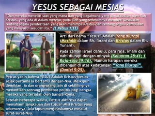 YESUS SEBAGAI MESIAS
“Dan mereka meneliti saat yang mana dan yang bagaimana yang dimaksudkan oleh Roh
Kristus, yang ada di dalam mereka, yaitu Roh yang sebelumnya memberi kesaksian
tentang segala penderitaan yang akan menimpa Kristus dan tentang segala kemuliaan
yang menyusul sesudah itu.” (1 Petrus 1:11)
Arti dari nama “Yesus” Adalah Yang diurapi
(Masiakh dalam Bh. Ibrani dan Kristos dalam Bh.
Yunani).
Pada zaman Israel dahulu, para raja, imam dan
nabi diurapi dengan minyak (Keluaran 28:41; 1
Raja-raja 19:16). Namun harapan mereka
dibangun di atas kedatangan “Yang Diurapi”.
(Daniel 9:25).
Petrus yakin bahwa YESUS Adalah Kristus-Mesias-
sejak pertama ia bertemu dengan-Nya. Meskipun
demikian, ia dan orang-orang lain di sekililingnya
menantikan seorang pembebas politik bagi bangsa
mereka yang terjajah oleh bangsa Roma.
Setelah beberapa waktu, Petrus akhirnya dapat
memahami jangkauan dan tujuan Misi Kristus yang
sebenarnya, lalu iapun menjelaskannya melalui
surat-surat-Nya.
 