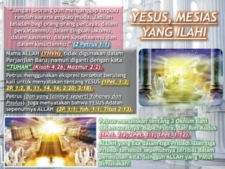 YESUS, MESIAS
YANG ILAHI
“Jangan seorang pun menganggap engkau
rendah karena engkau muda. Jadilah
teladan bagi orang-orang percaya, dalam
perkataanmu, dalam tingkah lakumu,
dalam kasihmu, dalam kesetiaanmu dan
dalam kesucianmu.” (2 Petrus 1:1)
Nama ALLAH (YHVH) tidak digunakan dalam
Perjanjian Baru, namun diganti dengan kata
“TUHAN” (Kisah 4:26; Mazmur 2:2).
Petrus menggunakan ekspresi tersebut berulang
kali untuk menyatakan tentang YESUS (1Pet. 1:3;
2P. 1:2, 8, 11, 14, 16; 2:20; 3:18).
Petrus (dan yang lainnya seperti Yohanes dan
Paulus) juga menyatakan bahwa YESUS Adalah
sepenuhnya ALLAH (2P. 1:1; Yoh. 1:1; Titus 2:13).
Petrus menuliskan tentang 3 Oknum Ilahi
dalam suratnya: Bapa, Putra, dan Roh Kudus
(1Pet. 1:3; 2Pet. 1:1; 1Pet. 1:12).
ALLAH yang Esa dalam tiga Pribadi. Dan tiga
Pribadi tersebut sepenuhnya terlibat dalam
penebusan kita. Sungguh ALLAH yang Patut
dimuliakan!
 