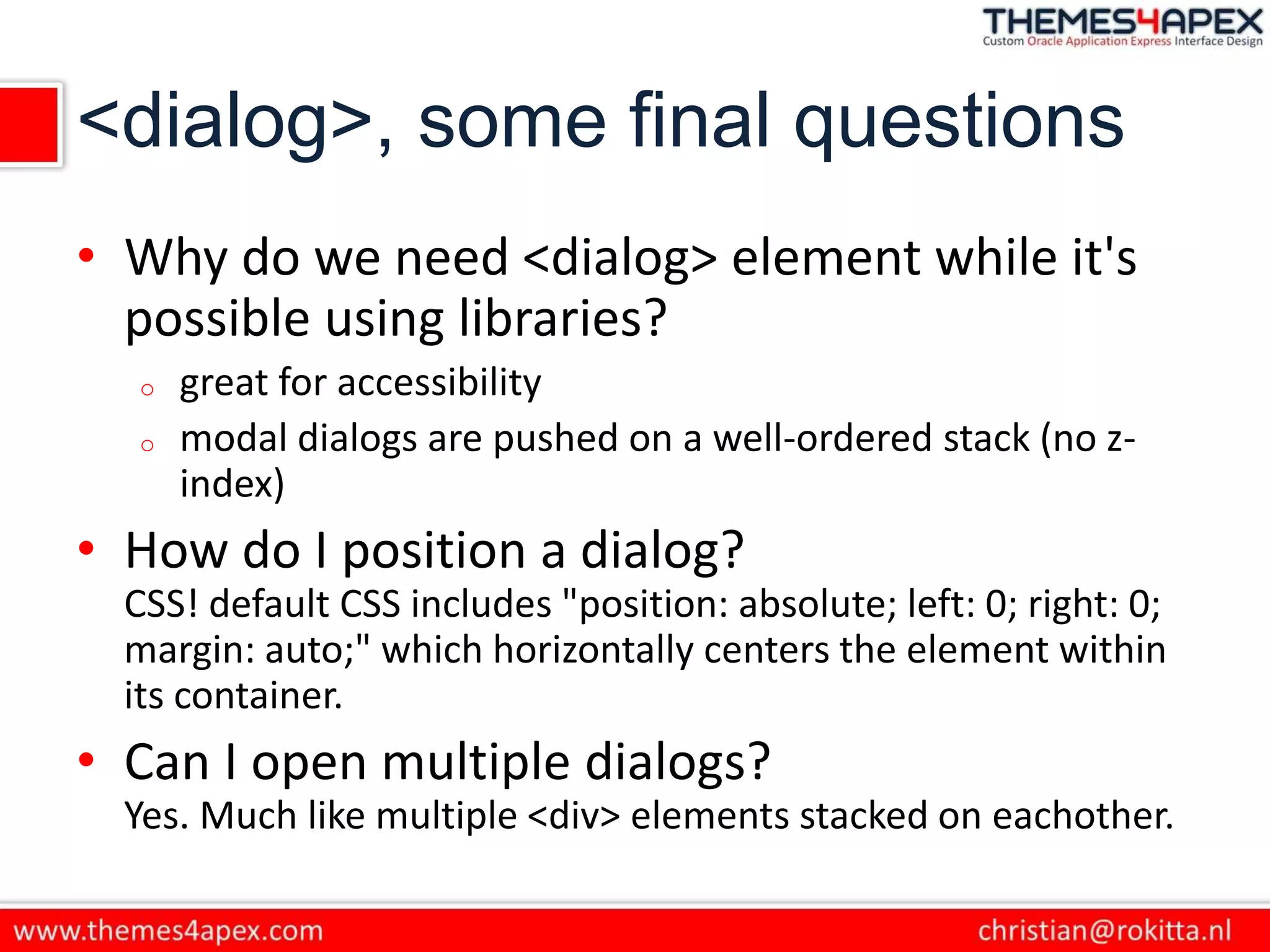 <dialog>, some final questions
• Why do we need <dialog> element while it's
possible using libraries?
o great for accessibility
o modal dialogs are pushed on a well-ordered stack (no z-
index)
• How do I position a dialog?
CSS! default CSS includes "position: absolute; left: 0; right: 0;
margin: auto;" which horizontally centers the element within
its container.
• Can I open multiple dialogs?
Yes. Much like multiple <div> elements stacked on eachother.
 