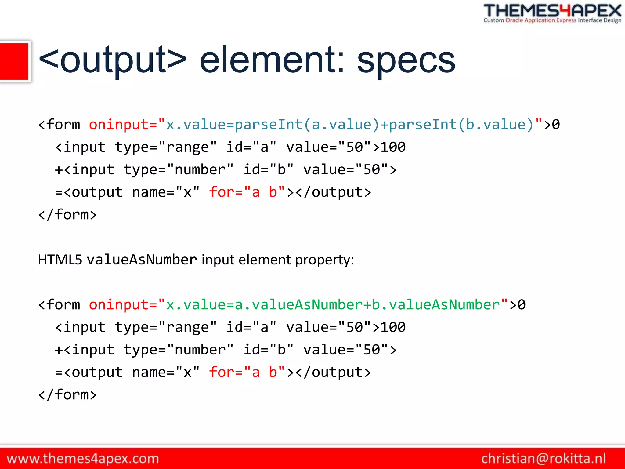 <output> element: specs
<form oninput="x.value=parseInt(a.value)+parseInt(b.value)">0
<input type="range" id="a" value="50">100
+<input type="number" id="b" value="50">
=<output name="x" for="a b"></output>
</form>
HTML5 valueAsNumber input element property:
<form oninput="x.value=a.valueAsNumber+b.valueAsNumber">0
<input type="range" id="a" value="50">100
+<input type="number" id="b" value="50">
=<output name="x" for="a b"></output>
</form>
 