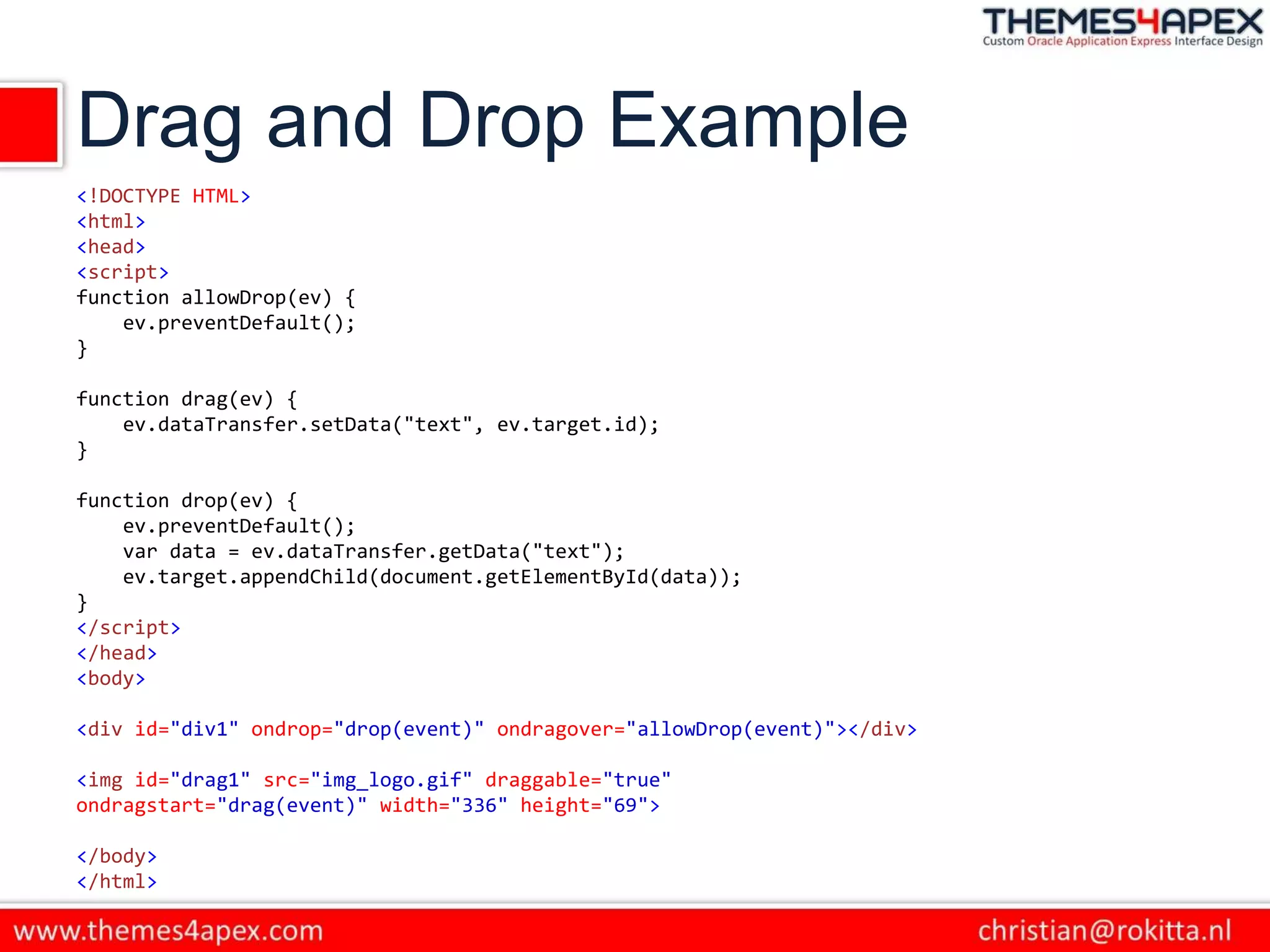 Drag and Drop Example
<!DOCTYPE HTML>
<html>
<head>
<script>
function allowDrop(ev) {
ev.preventDefault();
}
function drag(ev) {
ev.dataTransfer.setData("text", ev.target.id);
}
function drop(ev) {
ev.preventDefault();
var data = ev.dataTransfer.getData("text");
ev.target.appendChild(document.getElementById(data));
}
</script>
</head>
<body>
<div id="div1" ondrop="drop(event)" ondragover="allowDrop(event)"></div>
<img id="drag1" src="img_logo.gif" draggable="true"
ondragstart="drag(event)" width="336" height="69">
</body>
</html>
 