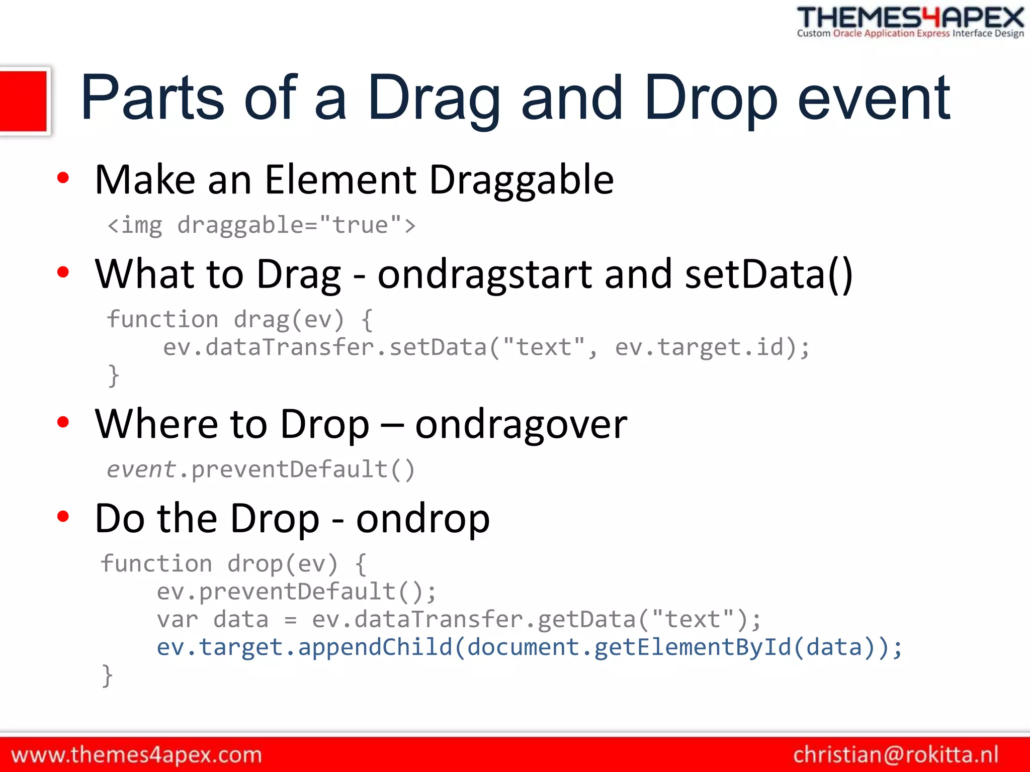 Parts of a Drag and Drop event
• Make an Element Draggable
<img draggable="true">
• What to Drag - ondragstart and setData()
function drag(ev) {
ev.dataTransfer.setData("text", ev.target.id);
}
• Where to Drop – ondragover
event.preventDefault()
• Do the Drop - ondrop
function drop(ev) {
ev.preventDefault();
var data = ev.dataTransfer.getData("text");
ev.target.appendChild(document.getElementById(data));
}
 