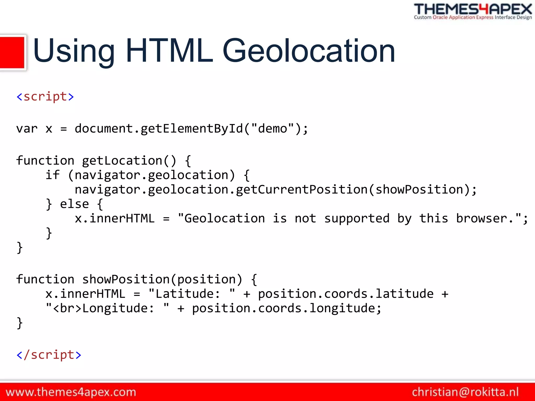 Using HTML Geolocation
<script>
var x = document.getElementById("demo");
function getLocation() {
if (navigator.geolocation) {
navigator.geolocation.getCurrentPosition(showPosition);
} else {
x.innerHTML = "Geolocation is not supported by this browser.";
}
}
function showPosition(position) {
x.innerHTML = "Latitude: " + position.coords.latitude +
"<br>Longitude: " + position.coords.longitude;
}
</script>
 