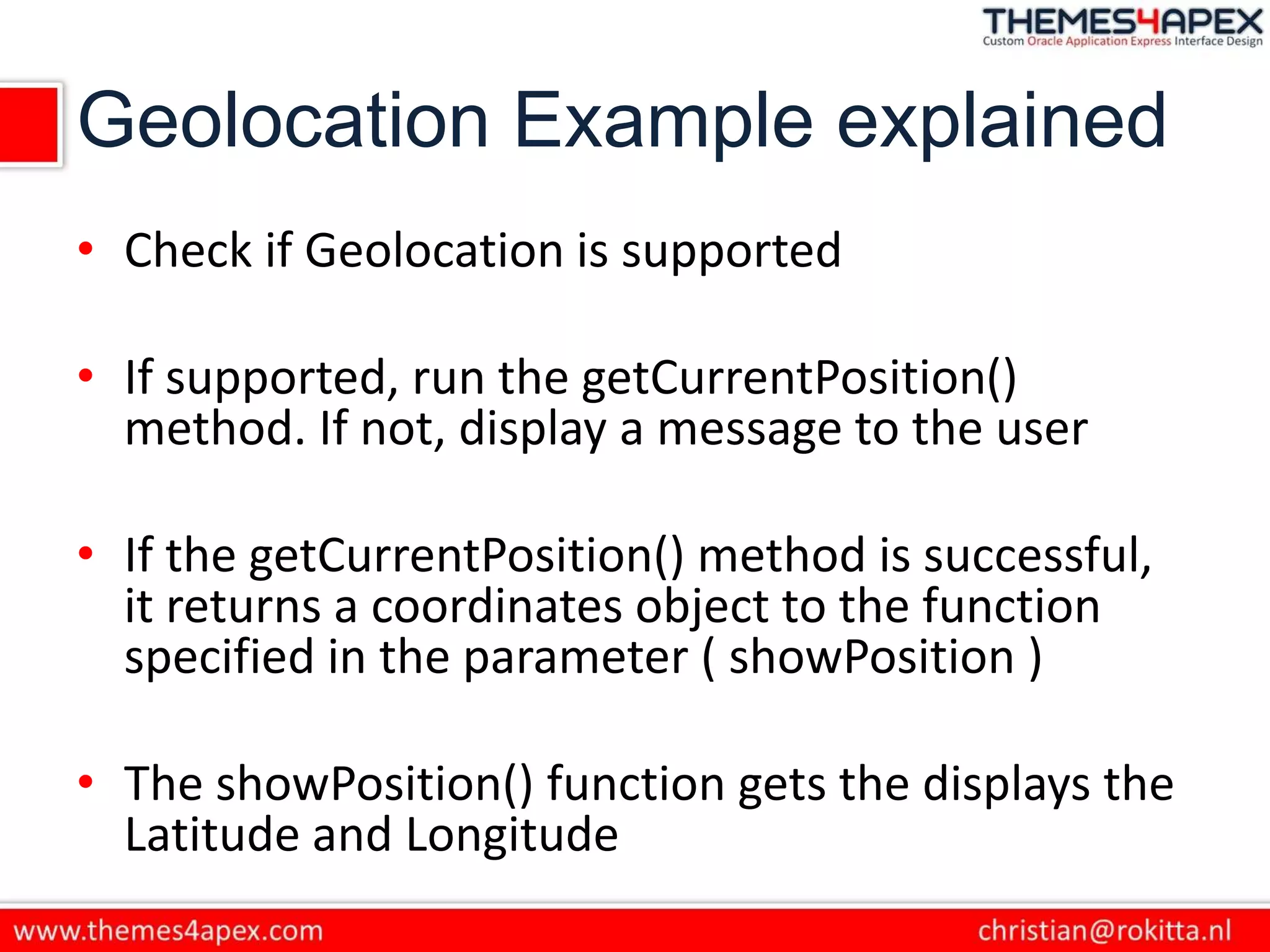 Geolocation Example explained
• Check if Geolocation is supported
• If supported, run the getCurrentPosition()
method. If not, display a message to the user
• If the getCurrentPosition() method is successful,
it returns a coordinates object to the function
specified in the parameter ( showPosition )
• The showPosition() function gets the displays the
Latitude and Longitude
 