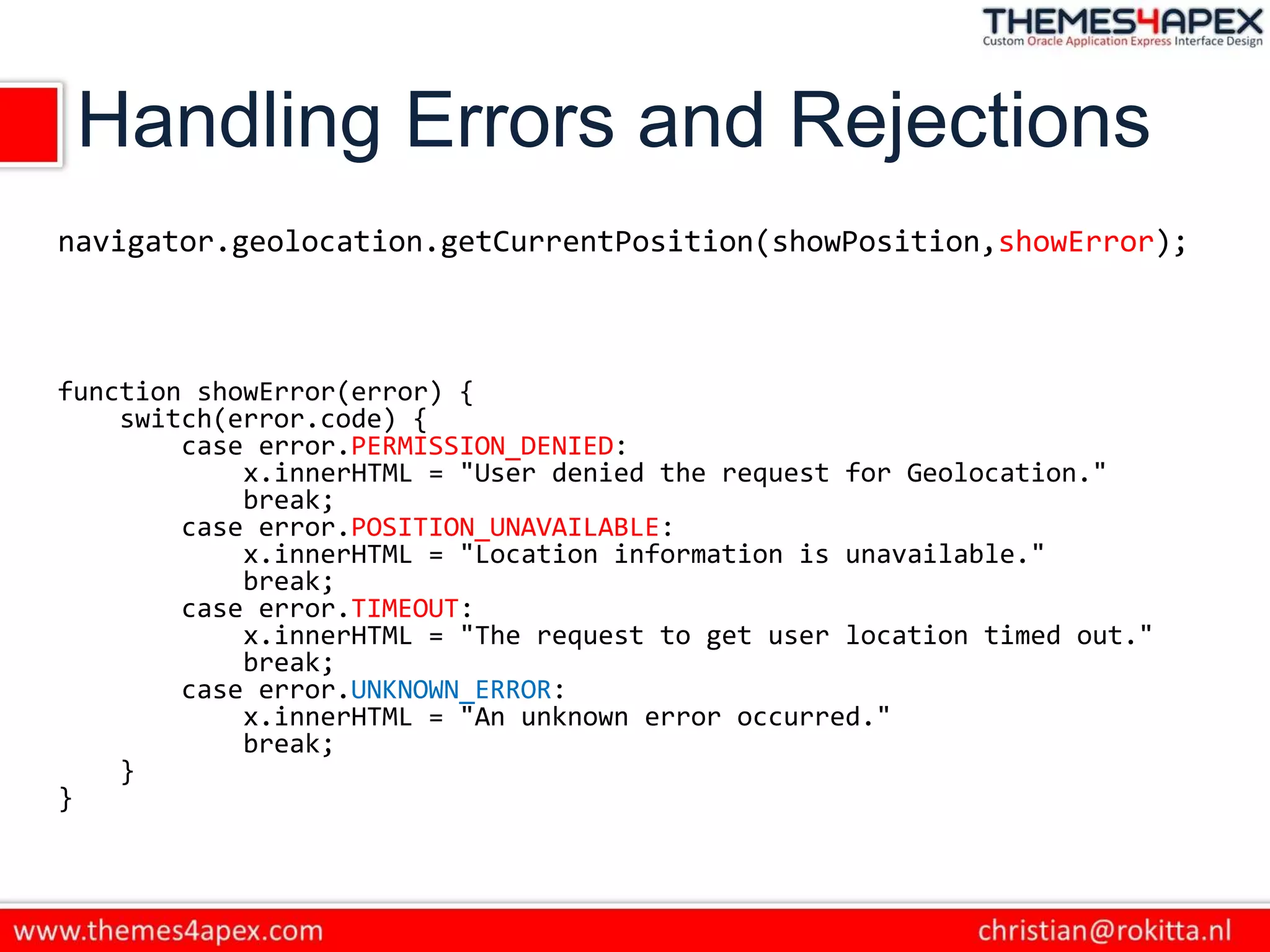 Handling Errors and Rejections
navigator.geolocation.getCurrentPosition(showPosition,showError);
function showError(error) {
switch(error.code) {
case error.PERMISSION_DENIED:
x.innerHTML = "User denied the request for Geolocation."
break;
case error.POSITION_UNAVAILABLE:
x.innerHTML = "Location information is unavailable."
break;
case error.TIMEOUT:
x.innerHTML = "The request to get user location timed out."
break;
case error.UNKNOWN_ERROR:
x.innerHTML = "An unknown error occurred."
break;
}
}
 