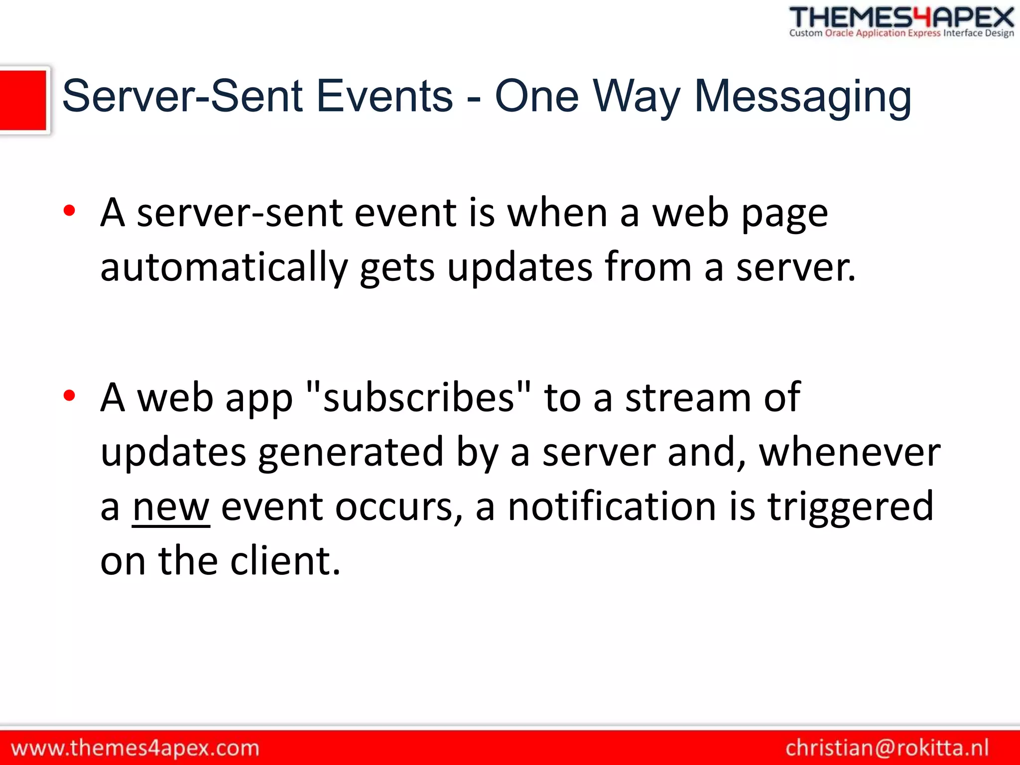 Server-Sent Events - One Way Messaging
• A server-sent event is when a web page
automatically gets updates from a server.
• A web app "subscribes" to a stream of
updates generated by a server and, whenever
a new event occurs, a notification is triggered
on the client.
 