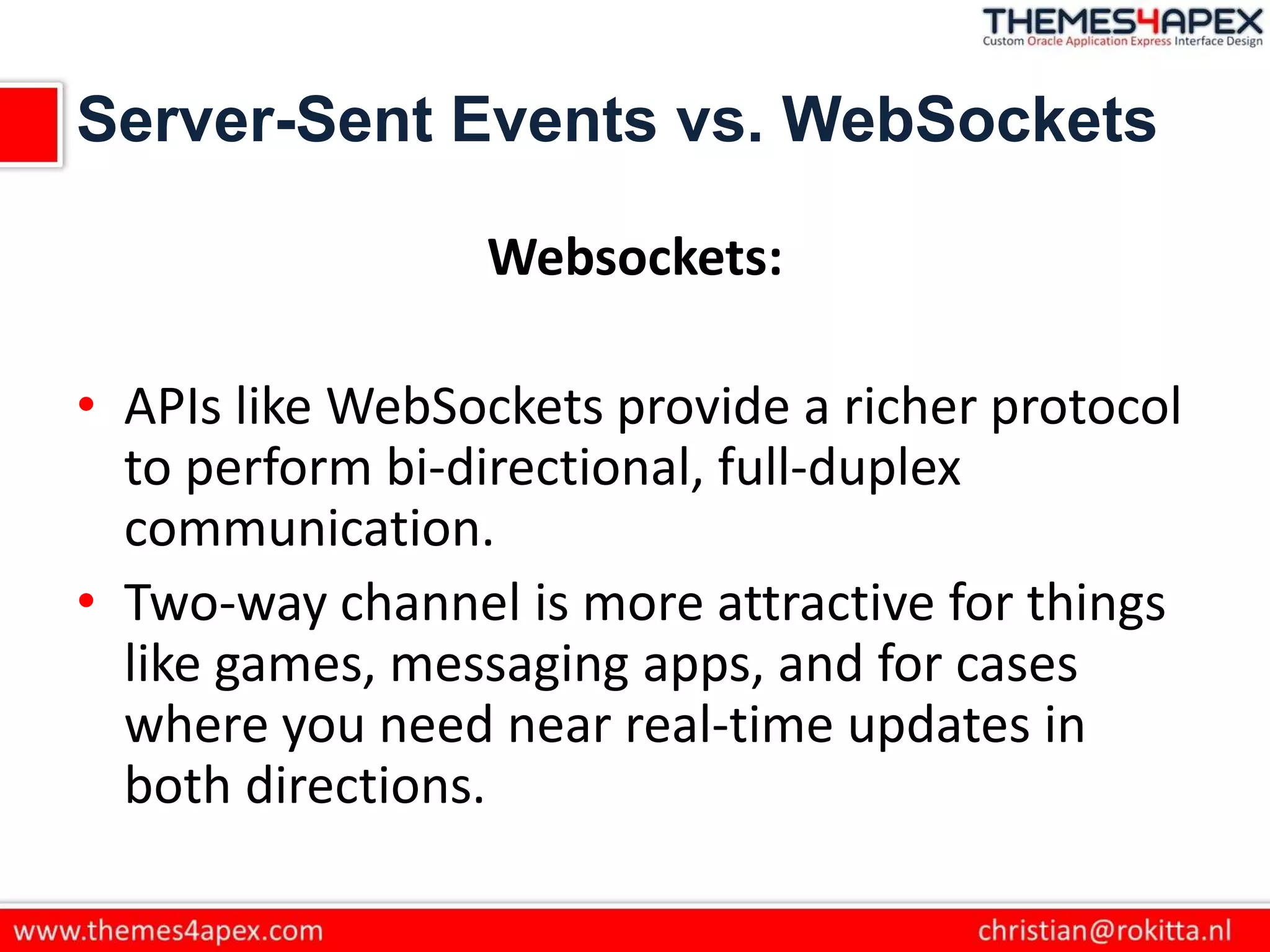Server-Sent Events vs. WebSockets
Websockets:
• APIs like WebSockets provide a richer protocol
to perform bi-directional, full-duplex
communication.
• Two-way channel is more attractive for things
like games, messaging apps, and for cases
where you need near real-time updates in
both directions.
 