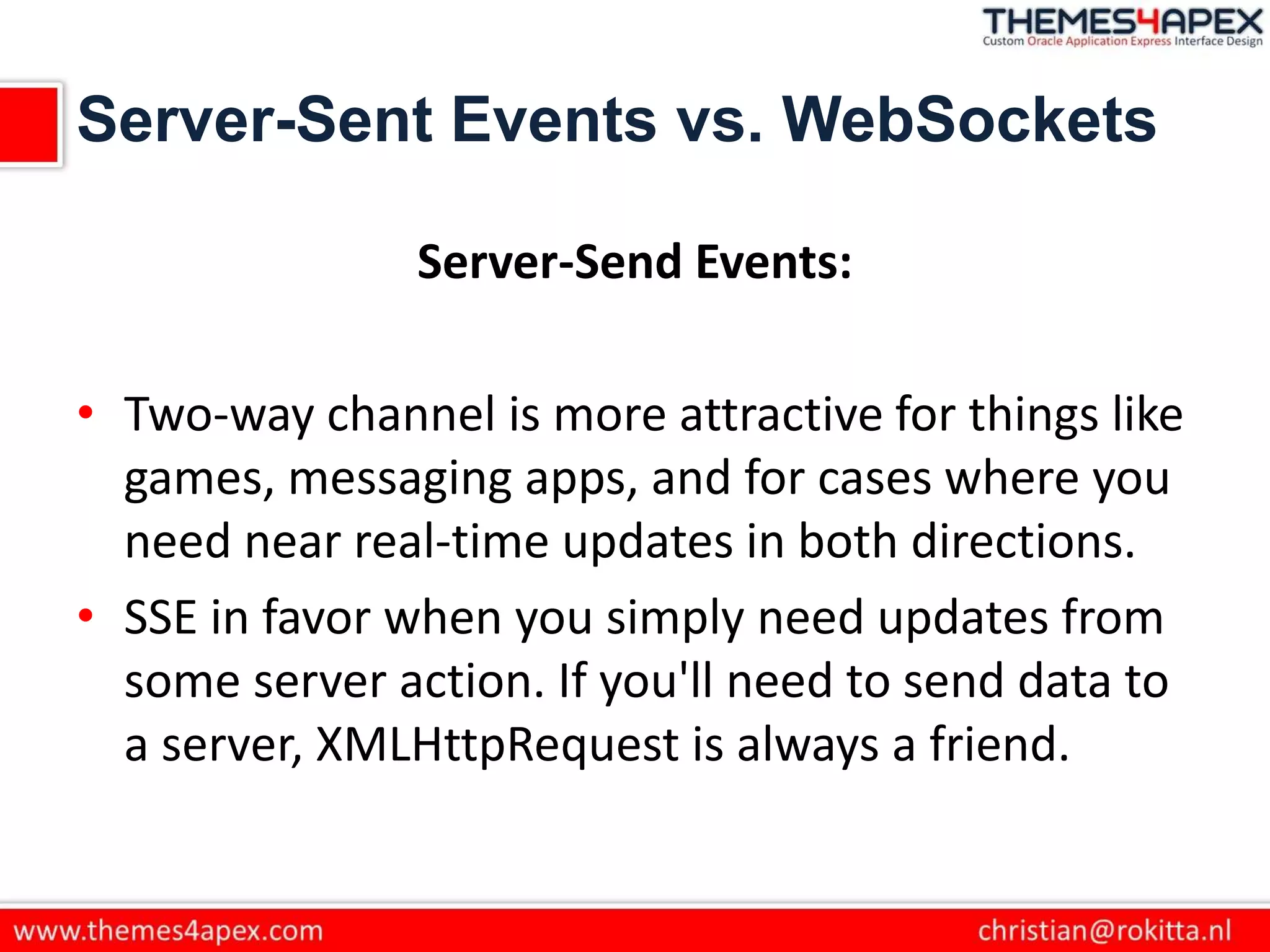 Server-Sent Events vs. WebSockets
Server-Send Events:
• Two-way channel is more attractive for things like
games, messaging apps, and for cases where you
need near real-time updates in both directions.
• SSE in favor when you simply need updates from
some server action. If you'll need to send data to
a server, XMLHttpRequest is always a friend.
 