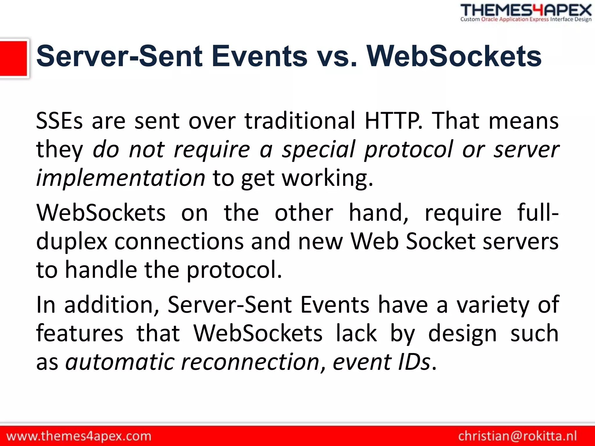 Server-Sent Events vs. WebSockets
SSEs are sent over traditional HTTP. That means
they do not require a special protocol or server
implementation to get working.
WebSockets on the other hand, require full-
duplex connections and new Web Socket servers
to handle the protocol.
In addition, Server-Sent Events have a variety of
features that WebSockets lack by design such
as automatic reconnection, event IDs.
 