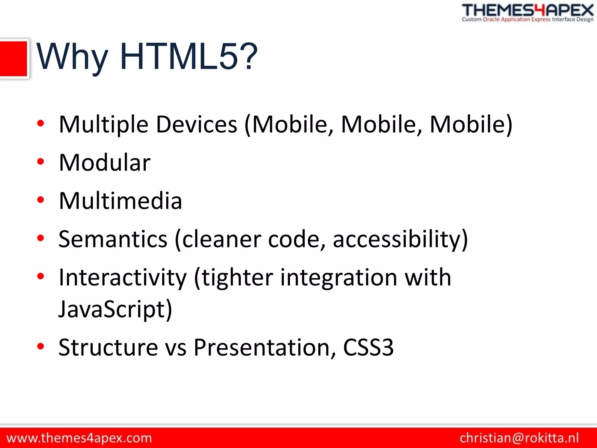 Why HTML5?
• Multiple Devices (Mobile, Mobile, Mobile)
• Modular
• Multimedia
• Semantics (cleaner code, accessibility)
• Interactivity (tighter integration with
JavaScript)
• Structure vs Presentation, CSS3
 