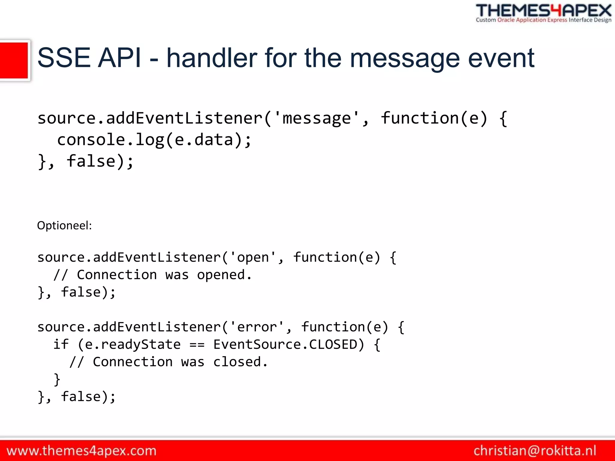 SSE API - handler for the message event
source.addEventListener('message', function(e) {
console.log(e.data);
}, false);
Optioneel:
source.addEventListener('open', function(e) {
// Connection was opened.
}, false);
source.addEventListener('error', function(e) {
if (e.readyState == EventSource.CLOSED) {
// Connection was closed.
}
}, false);
 