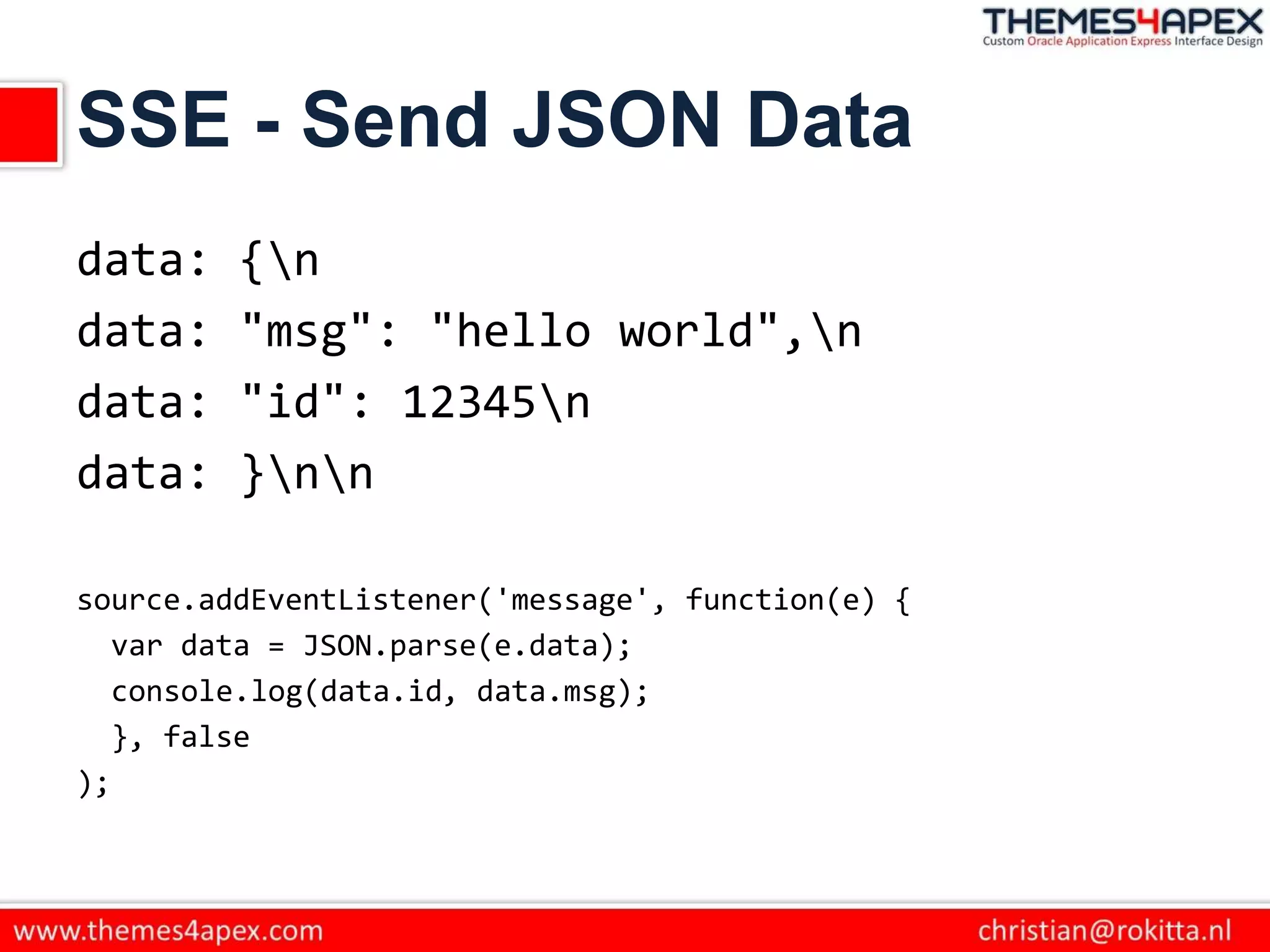 SSE - Send JSON Data
data: {n
data: "msg": "hello world",n
data: "id": 12345n
data: }nn
source.addEventListener('message', function(e) {
var data = JSON.parse(e.data);
console.log(data.id, data.msg);
}, false
);
 