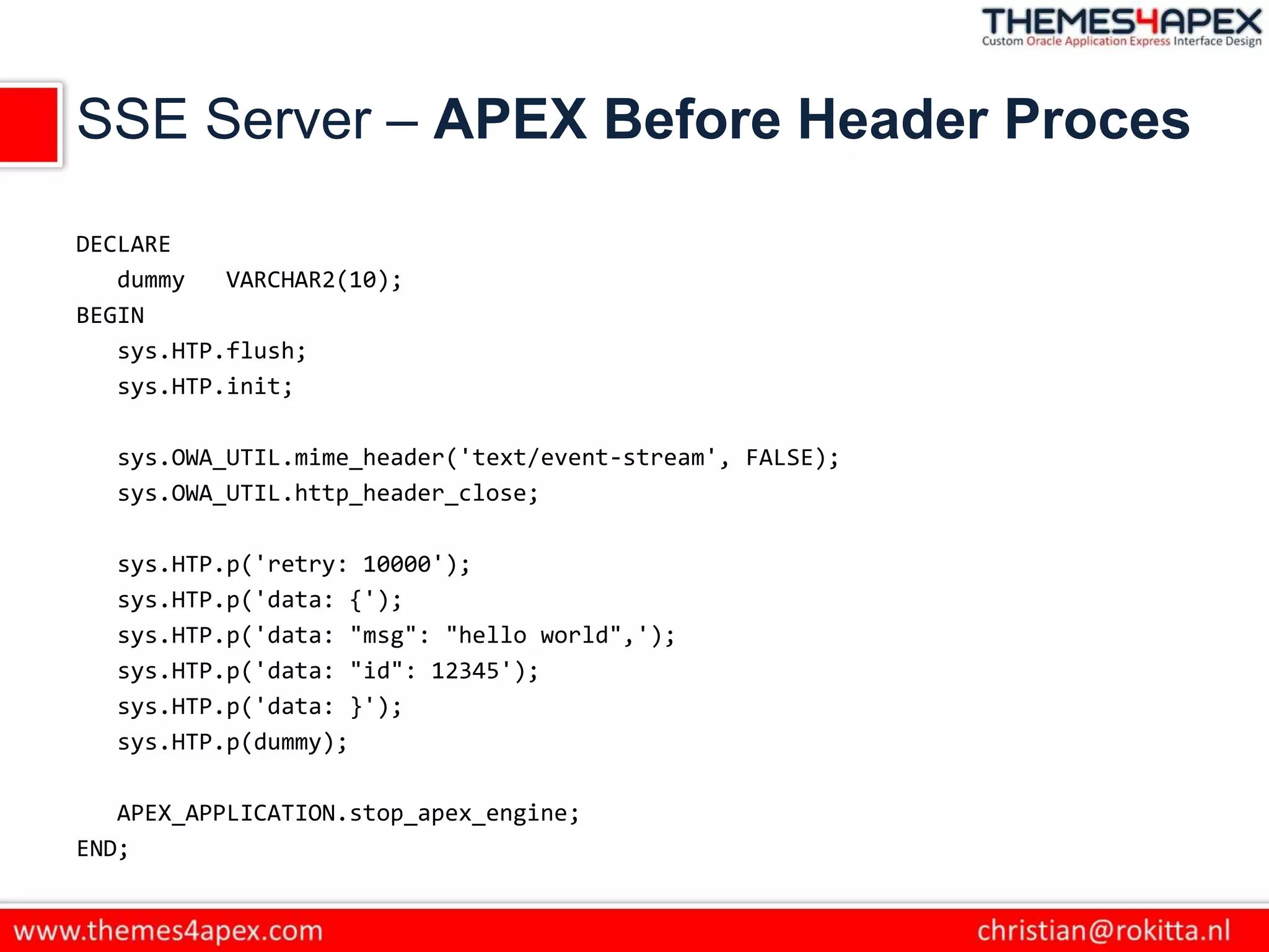 SSE Server – APEX Before Header Proces
DECLARE
dummy VARCHAR2(10);
BEGIN
sys.HTP.flush;
sys.HTP.init;
sys.OWA_UTIL.mime_header('text/event-stream', FALSE);
sys.OWA_UTIL.http_header_close;
sys.HTP.p('retry: 10000');
sys.HTP.p('data: {');
sys.HTP.p('data: "msg": "hello world",');
sys.HTP.p('data: "id": 12345');
sys.HTP.p('data: }');
sys.HTP.p(dummy);
APEX_APPLICATION.stop_apex_engine;
END;
 