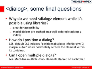<dialog>, some final questions
• Why do we need <dialog> element while it's
possible using libraries?
o great for accessibility
o modal dialogs are pushed on a well-ordered stack (no z-
index)
• How do I position a dialog?
CSS! default CSS includes "position: absolute; left: 0; right: 0;
margin: auto;" which horizontally centers the element within
its container.
• Can I open multiple dialogs?
Yes. Much like multiple <div> elements stacked on eachother.
 