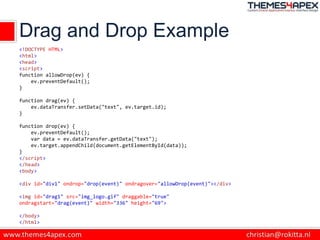 Drag and Drop Example
<!DOCTYPE HTML>
<html>
<head>
<script>
function allowDrop(ev) {
ev.preventDefault();
}
function drag(ev) {
ev.dataTransfer.setData("text", ev.target.id);
}
function drop(ev) {
ev.preventDefault();
var data = ev.dataTransfer.getData("text");
ev.target.appendChild(document.getElementById(data));
}
</script>
</head>
<body>
<div id="div1" ondrop="drop(event)" ondragover="allowDrop(event)"></div>
<img id="drag1" src="img_logo.gif" draggable="true"
ondragstart="drag(event)" width="336" height="69">
</body>
</html>
 