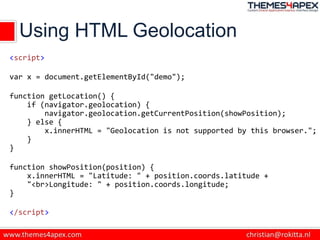Using HTML Geolocation
<script>
var x = document.getElementById("demo");
function getLocation() {
if (navigator.geolocation) {
navigator.geolocation.getCurrentPosition(showPosition);
} else {
x.innerHTML = "Geolocation is not supported by this browser.";
}
}
function showPosition(position) {
x.innerHTML = "Latitude: " + position.coords.latitude +
"<br>Longitude: " + position.coords.longitude;
}
</script>
 