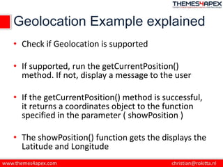 Geolocation Example explained
• Check if Geolocation is supported
• If supported, run the getCurrentPosition()
method. If not, display a message to the user
• If the getCurrentPosition() method is successful,
it returns a coordinates object to the function
specified in the parameter ( showPosition )
• The showPosition() function gets the displays the
Latitude and Longitude
 