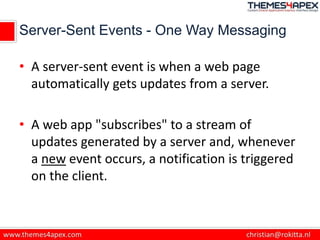 Server-Sent Events - One Way Messaging
• A server-sent event is when a web page
automatically gets updates from a server.
• A web app "subscribes" to a stream of
updates generated by a server and, whenever
a new event occurs, a notification is triggered
on the client.
 
