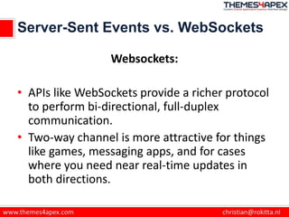 Server-Sent Events vs. WebSockets
Websockets:
• APIs like WebSockets provide a richer protocol
to perform bi-directional, full-duplex
communication.
• Two-way channel is more attractive for things
like games, messaging apps, and for cases
where you need near real-time updates in
both directions.
 