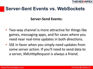 Server-Sent Events vs. WebSockets
Server-Send Events:
• Two-way channel is more attractive for things like
games, messaging apps, and for cases where you
need near real-time updates in both directions.
• SSE in favor when you simply need updates from
some server action. If you'll need to send data to
a server, XMLHttpRequest is always a friend.
 