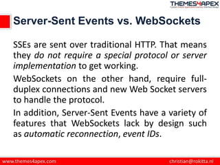 Server-Sent Events vs. WebSockets
SSEs are sent over traditional HTTP. That means
they do not require a special protocol or server
implementation to get working.
WebSockets on the other hand, require full-
duplex connections and new Web Socket servers
to handle the protocol.
In addition, Server-Sent Events have a variety of
features that WebSockets lack by design such
as automatic reconnection, event IDs.
 