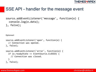 SSE API - handler for the message event
source.addEventListener('message', function(e) {
console.log(e.data);
}, false);
Optioneel:
source.addEventListener('open', function(e) {
// Connection was opened.
}, false);
source.addEventListener('error', function(e) {
if (e.readyState == EventSource.CLOSED) {
// Connection was closed.
}
}, false);
 