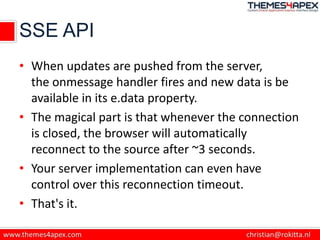 SSE API
• When updates are pushed from the server,
the onmessage handler fires and new data is be
available in its e.data property.
• The magical part is that whenever the connection
is closed, the browser will automatically
reconnect to the source after ~3 seconds.
• Your server implementation can even have
control over this reconnection timeout.
• That's it.
 