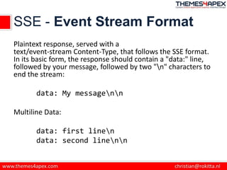 SSE - Event Stream Format
Plaintext response, served with a
text/event-stream Content-Type, that follows the SSE format.
In its basic form, the response should contain a "data:" line,
followed by your message, followed by two "n" characters to
end the stream:
data: My messagenn
Multiline Data:
data: first linen
data: second linenn
 