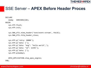 SSE Server – APEX Before Header Proces
DECLARE
dummy VARCHAR2(10);
BEGIN
sys.HTP.flush;
sys.HTP.init;
sys.OWA_UTIL.mime_header('text/event-stream', FALSE);
sys.OWA_UTIL.http_header_close;
sys.HTP.p('retry: 10000');
sys.HTP.p('data: {');
sys.HTP.p('data: "msg": "hello world",');
sys.HTP.p('data: "id": 12345');
sys.HTP.p('data: }');
sys.HTP.p(dummy);
APEX_APPLICATION.stop_apex_engine;
END;
 