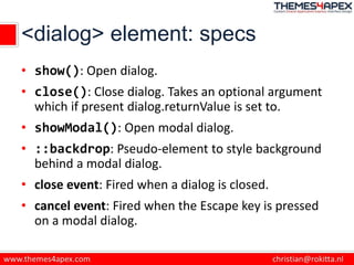 <dialog> element: specs
• show(): Open dialog.
• close(): Close dialog. Takes an optional argument
which if present dialog.returnValue is set to.
• showModal(): Open modal dialog.
• ::backdrop: Pseudo-element to style background
behind a modal dialog.
• close event: Fired when a dialog is closed.
• cancel event: Fired when the Escape key is pressed
on a modal dialog.
 
