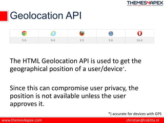 Geolocation API
The HTML Geolocation API is used to get the
geographical position of a user/device*.
Since this can compromise user privacy, the
position is not available unless the user
approves it.
*) accurate for devices with GPS
 