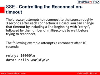 SSE - Controlling the Reconnection-
timeout
The browser attempts to reconnect to the source roughly
3 seconds after each connection is closed. You can change
that timeout by including a line beginning with "retry:",
followed by the number of milliseconds to wait before
trying to reconnect.
The following example attempts a reconnect after 10
seconds:
retry: 10000n
data: hello worldnn
 