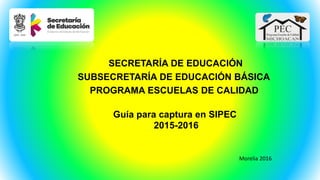 SECRETARÍA DE EDUCACIÓN
SUBSECRETARÍA DE EDUCACIÓN BÁSICA
PROGRAMA ESCUELAS DE CALIDAD
Guía para captura en SIPEC
2015-2016
Morelia 2016
 