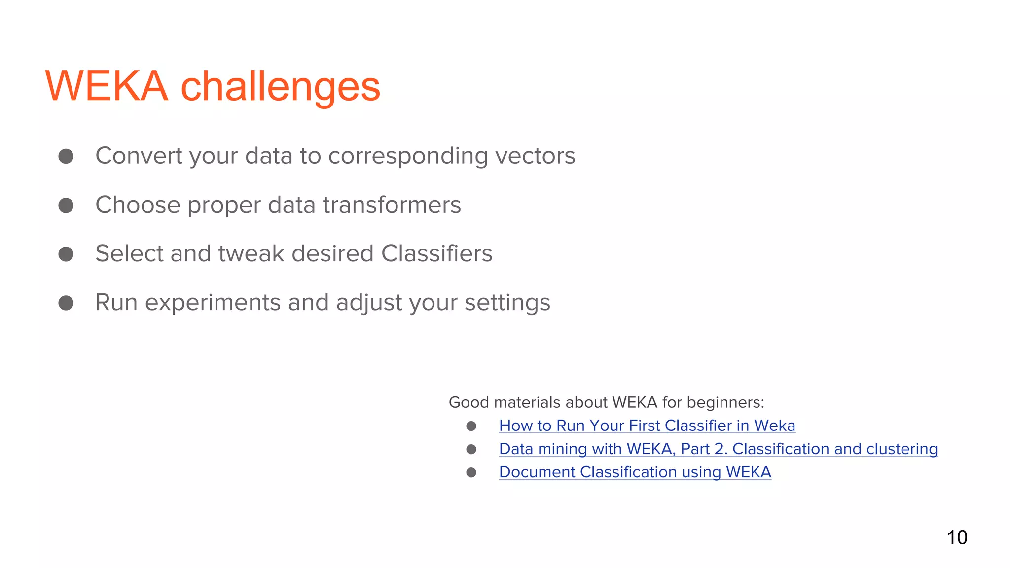 WEKA challenges
● Convert your data to corresponding vectors
● Choose proper data transformers
● Select and tweak desired Classifiers
● Run experiments and adjust your settings
Good materials about WEKA for beginners:
● How to Run Your First Classifier in Weka
● Data mining with WEKA, Part 2. Classification and clustering
● Document Classification using WEKA
10
 