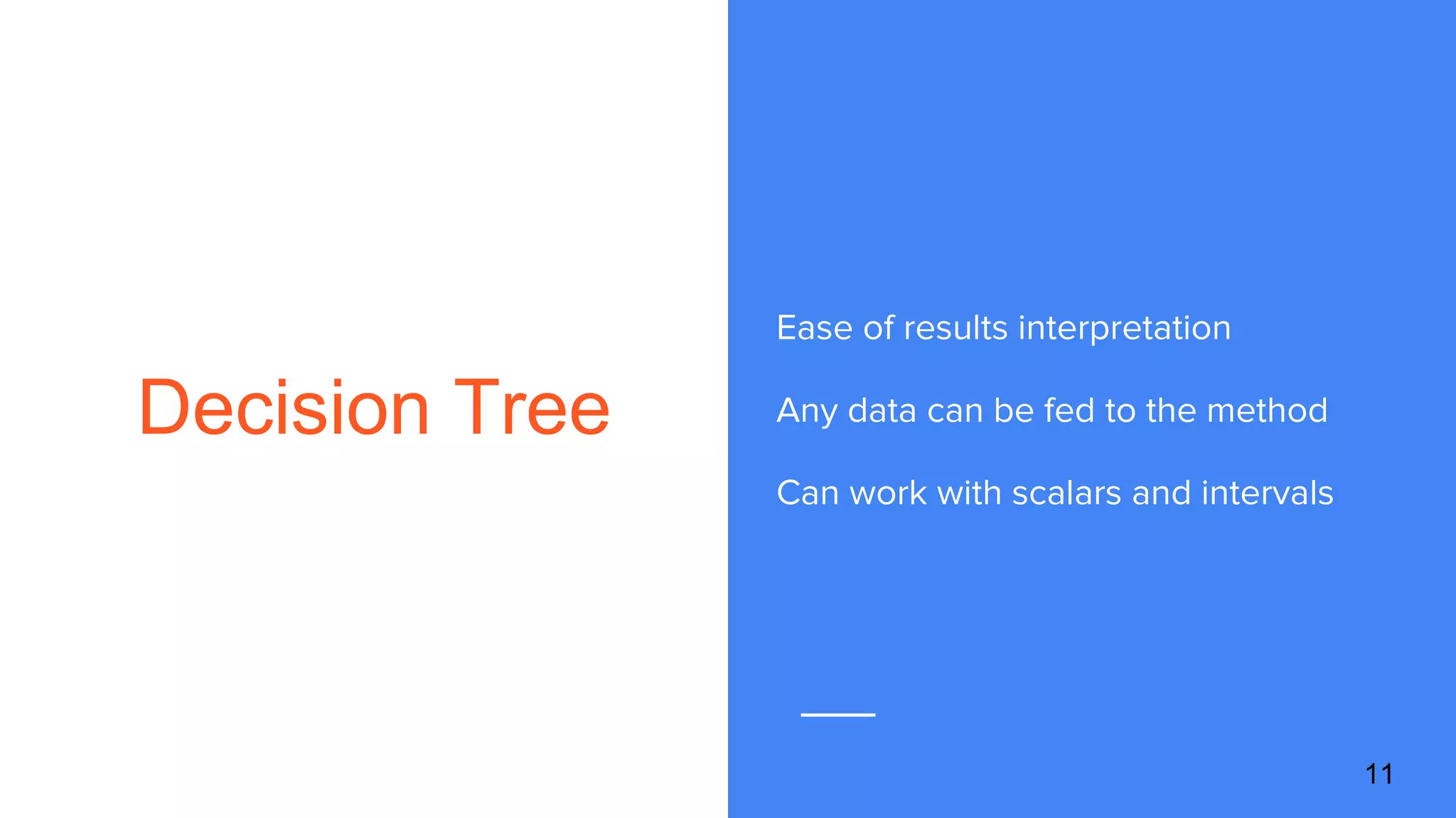 Decision Tree
Ease of results interpretation
Any data can be fed to the method
Can work with scalars and intervals
11
 