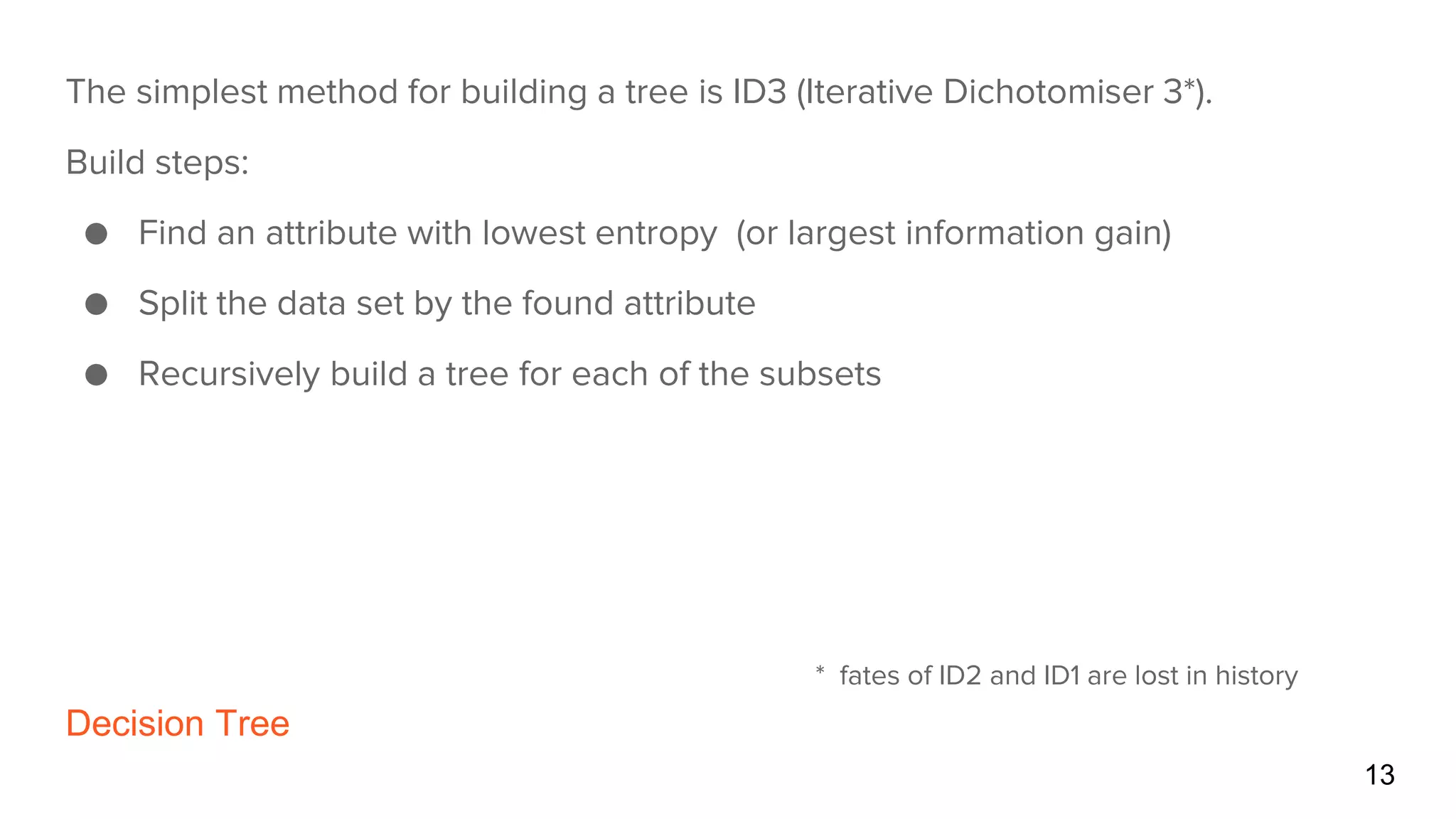 Decision Tree
13
The simplest method for building a tree is ID3 (Iterative Dichotomiser 3*).
Build steps:
● Find an attribute with lowest entropy (or largest information gain)
● Split the data set by the found attribute
● Recursively build a tree for each of the subsets
* fates of ID2 and ID1 are lost in history
 