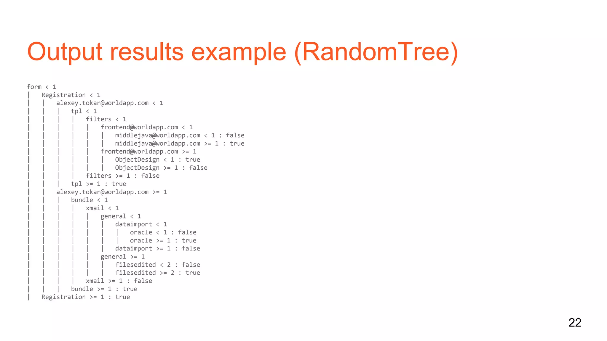 Output results example (RandomTree)
form < 1
| Registration < 1
| | alexey.tokar@worldapp.com < 1
| | | tpl < 1
| | | | filters < 1
| | | | | frontend@worldapp.com < 1
| | | | | | middlejava@worldapp.com < 1 : false
| | | | | | middlejava@worldapp.com >= 1 : true
| | | | | frontend@worldapp.com >= 1
| | | | | | ObjectDesign < 1 : true
| | | | | | ObjectDesign >= 1 : false
| | | | filters >= 1 : false
| | | tpl >= 1 : true
| | alexey.tokar@worldapp.com >= 1
| | | bundle < 1
| | | | xmail < 1
| | | | | general < 1
| | | | | | dataimport < 1
| | | | | | | oracle < 1 : false
| | | | | | | oracle >= 1 : true
| | | | | | dataimport >= 1 : false
| | | | | general >= 1
| | | | | | filesedited < 2 : false
| | | | | | filesedited >= 2 : true
| | | | xmail >= 1 : false
| | | bundle >= 1 : true
| Registration >= 1 : true
22
 