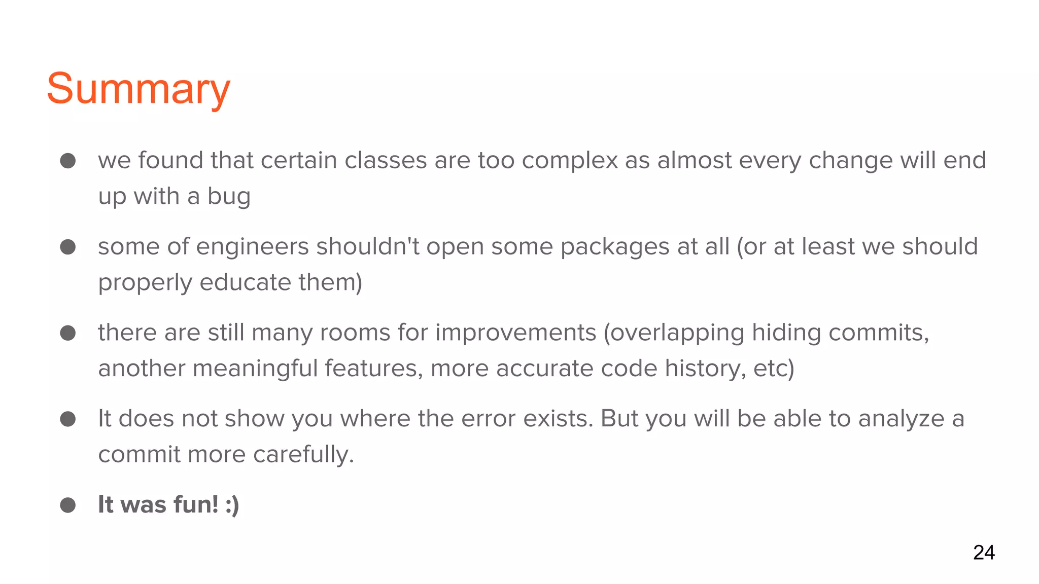 Summary
● we found that certain classes are too complex as almost every change will end
up with a bug
● some of engineers shouldn't open some packages at all (or at least we should
properly educate them)
● there are still many rooms for improvements (overlapping hiding commits,
another meaningful features, more accurate code history, etc)
● It does not show you where the error exists. But you will be able to analyze a
commit more carefully.
● It was fun! :)
24
 
